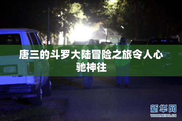 唐三的斗罗大陆冒险之旅令人心驰神往
