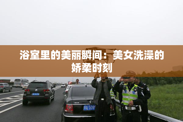 浴室里的美丽瞬间：美女洗澡的娇柔时刻