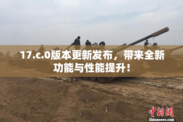17.c.0版本更新发布，带来全新功能与性能提升！