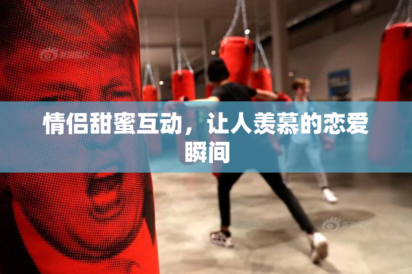 情侣甜蜜互动，让人羡慕的恋爱瞬间