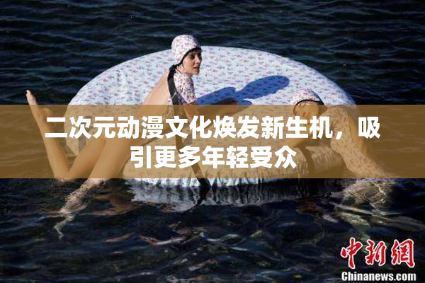 二次元动漫文化焕发新生机，吸引更多年轻受众