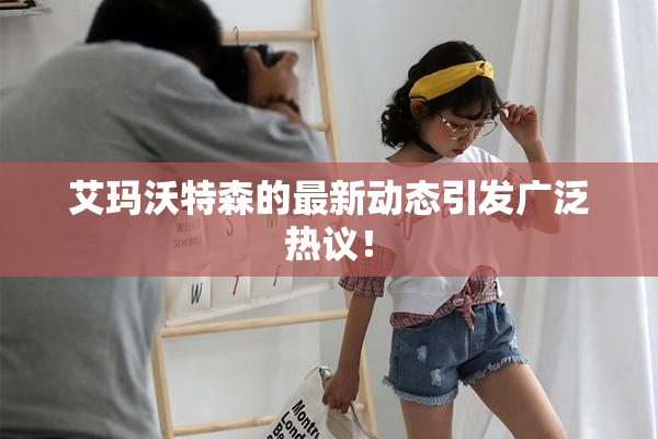 艾玛沃特森的最新动态引发广泛热议！