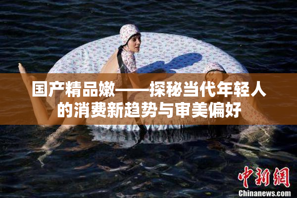 国产精品嫩——探秘当代年轻人的消费新趋势与审美偏好