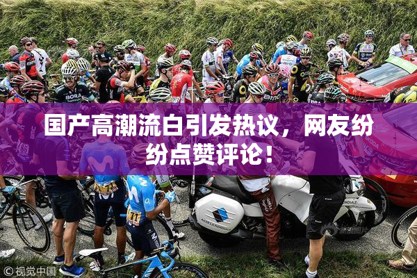 国产高潮流白引发热议，网友纷纷点赞评论！