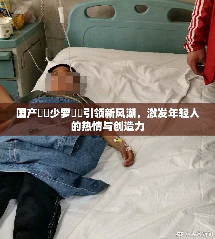 国产❌‌少萝❌‌引领新风潮，激发年轻人的热情与创造力
