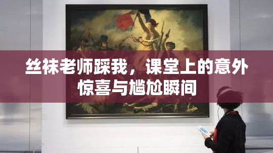 丝袜老师踩我，课堂上的意外惊喜与尴尬瞬间