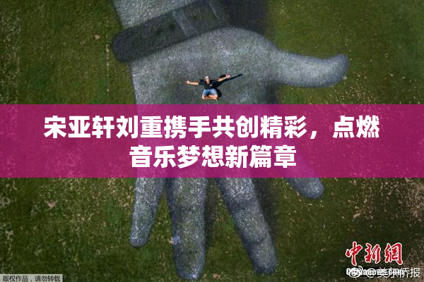 宋亚轩刘重携手共创精彩，点燃音乐梦想新篇章