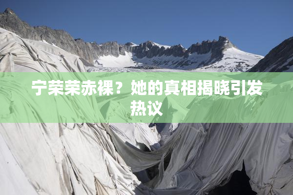 宁荣荣赤裸？她的真相揭晓引发热议