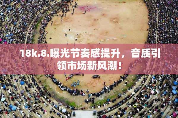 18k.8.曝光节奏感提升，音质引领市场新风潮！