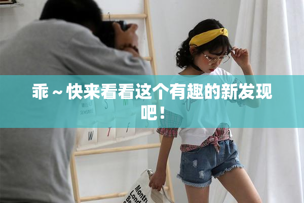 乖～快来看看这个有趣的新发现吧！