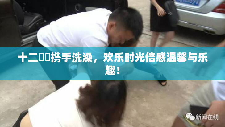 十二妺妺携手洗澡，欢乐时光倍感温馨与乐趣！