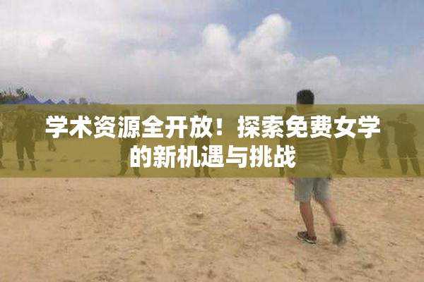 学术资源全开放！探索免费女学的新机遇与挑战