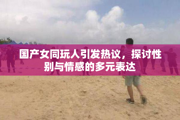 国产女同玩人引发热议，探讨性别与情感的多元表达
