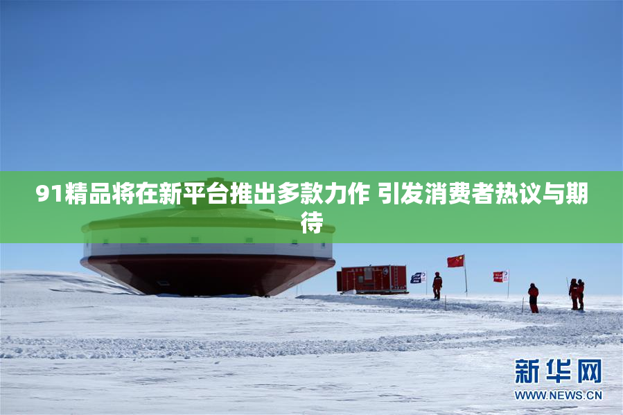 91精品将在新平台推出多款力作 引发消费者热议与期待