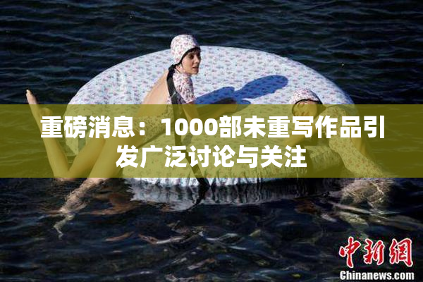 重磅消息：1000部未重写作品引发广泛讨论与关注