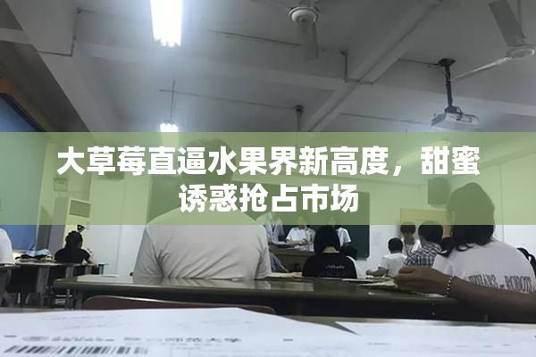大草莓直逼水果界新高度，甜蜜诱惑抢占市场