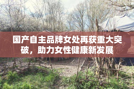 国产自主品牌女处再获重大突破，助力女性健康新发展