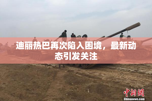 迪丽热巴再次陷入困境，最新动态引发关注