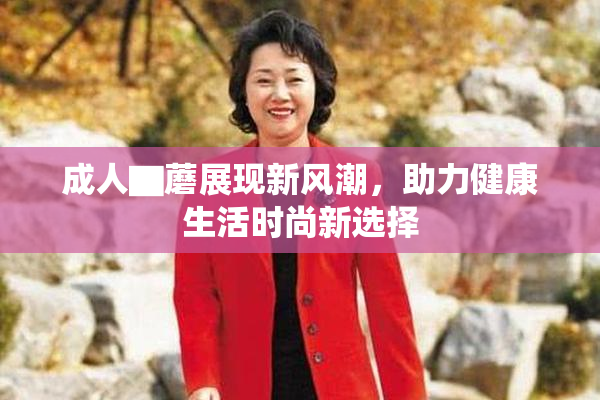 成人▇蘑展现新风潮，助力健康生活时尚新选择