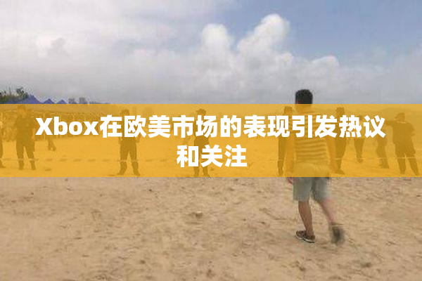 Xbox在欧美市场的表现引发热议和关注